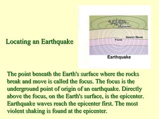 Locating an Earthquake

The point beneath the Earth's surface where the rocks
break and move is called the focus. The focus is the
underground point of origin of an earthquake. Directly
above the focus, on the Earth's surface, is the epicenter.
Earthquake waves reach the epicenter first. The most
violent shaking is found at the epicenter.

 