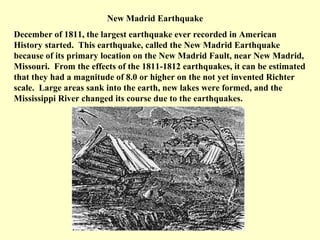 New Madrid Earthquake
December of 1811, the largest earthquake ever recorded in American
History started. This earthquake, called the New Madrid Earthquake
because of its primary location on the New Madrid Fault, near New Madrid,
Missouri. From the effects of the 1811-1812 earthquakes, it can be estimated
that they had a magnitude of 8.0 or higher on the not yet invented Richter
scale. Large areas sank into the earth, new lakes were formed, and the
Mississippi River changed its course due to the earthquakes.

 