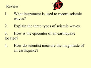 Review
1.

What instrument is used to record seismic
waves?

2.

Explain the three types of seismic waves.

3. How is the epicenter of an earthquake
located?
4.

How do scientist measure the magnitude of
an earthquake?

 