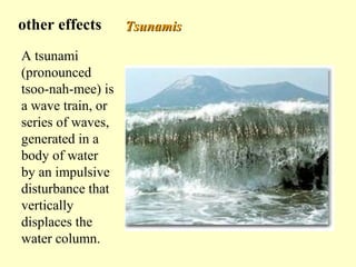 other effects
A tsunami
(pronounced
tsoo-nah-mee) is
a wave train, or
series of waves,
generated in a
body of water
by an impulsive
disturbance that
vertically
displaces the
water column.

Tsunamis

 