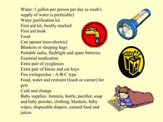 Water: 1 gallon per person per day (a week's
supply of water is preferable)
Water purification kit
First aid kit, freshly stocked
First aid book
Food
Can opener (non-electric)
Blankets or sleeping bags
Portable radio, flashlight and spare batteries
Essential medication
Extra pair of eyeglasses
Extra pair of house and car keys
Fire extinguisher : A-B-C type
Food, water and restraint (leash or carrier) for
pets
Cash and change
Baby supplies: formula, bottle, pacifier, soap
and baby powder, clothing, blankets, baby
wipes, disposable diapers, canned food and
juices.

 