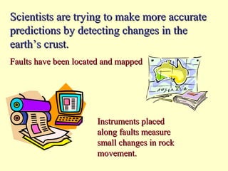 Scientists are trying to make more accurate
predictions by detecting changes in the
earth’s crust.
Faults have been located and mapped

Instruments placed
along faults measure
small changes in rock
movement.

 