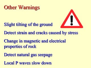 Other Warnings
Slight tilting of the ground
Detect strain and cracks caused by stress
Change in magnetic and electrical
properties of rock
Detect natural gas seepage
Local P waves slow down

 