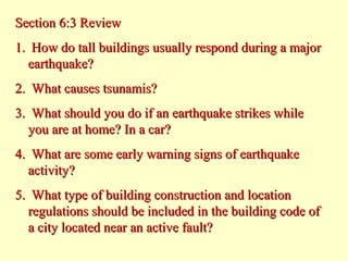 Section 6:3 Review
1. How do tall buildings usually respond during a major
earthquake?
2. What causes tsunamis?
3. What should you do if an earthquake strikes while
you are at home? In a car?
4. What are some early warning signs of earthquake
activity?
5. What type of building construction and location
regulations should be included in the building code of
a city located near an active fault?

 