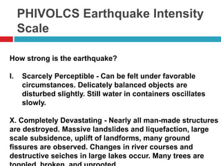 PHIVOLCS Earthquake Intensity 
Scale 
How strong is the earthquake? 
I. Scarcely Perceptible - Can be felt under favorable 
circumstances. Delicately balanced objects are 
disturbed slightly. Still water in containers oscillates 
slowly. 
X. Completely Devastating - Nearly all man-made structures 
are destroyed. Massive landslides and liquefaction, large 
scale subsidence, uplift of landforms, many ground 
fissures are observed. Changes in river courses and 
destructive seiches in large lakes occur. Many trees are 
toppled, broken, and uprooted. 
 