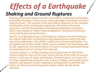 Effects of a Earthquake 
Shaking and Ground Ruptures 
Shaking and ground rupture are the main effects created by earthquakes, 
principally resulting in more or less severe damage to buildings and other 
rigid structures. The severity of the local effects depends on the complex 
combination of the earthquake magnitude, the distance from the 
epicenter, and the local geological and geomorphological conditions, 
which may amplify or reduce wave propagation. The ground-shaking is 
measured by ground acceleration. 
Specific local geological, geo morphological, and geo structural features 
can induce high levels of shaking on the ground surface even from low-intensity 
earthquakes. This effect is called site or local amplification. It is 
principally due to the transfer of the seismic motion from hard deep soils 
to soft superficial soils and to effects of seismic energy focalization owing 
to typical geometrical setting of the deposits. 
Ground rupture is a visible breaking and displacement of the Earth's 
surface along the trace of the fault, which may be of the order of several 
metres in the case of major earthquakes. Ground rupture is a major risk 
for large engineering structures such as dams, bridges and nuclear power 
stations and requires careful mapping of existing faults to identify any 
which are likely to break the ground surface within the life of the 
structure. 
 