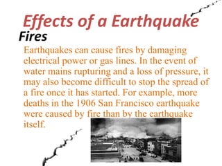 Effects of a Earthquake 
Fires 
Earthquakes can cause fires by damaging 
electrical power or gas lines. In the event of 
water mains rupturing and a loss of pressure, it 
may also become difficult to stop the spread of 
a fire once it has started. For example, more 
deaths in the 1906 San Francisco earthquake 
were caused by fire than by the earthquake 
itself. 
 