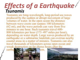 Effects of a Earthquake 
Tsunamis 
Tsunamis are long-wavelength, long-period sea waves 
produced by the sudden or abrupt movement of large 
volumes of water. In the open ocean the distance 
between wave crests can surpass 100 kilometers 
(62 mi), and the wave periods can vary from five 
minutes to one hour. Such tsunamis travel 600- 
800 kilometers per hour (373–497 miles per hour), 
depending on water depth. Large waves produced by an 
earthquake or a submarine landslide can overrun nearby 
coastal areas in a matter of minutes. Tsunamis can also 
travel thousands of kilometers across open ocean and 
wreak destruction on far shores hours after the 
earthquake that generated them. 
 
