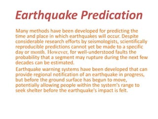 Earthquake Predication 
Many methods have been developed for predicting the 
time and place in which earthquakes will occur. Despite 
considerable research efforts by seismologists, scientifically 
reproducible predictions cannot yet be made to a specific 
day or month. However, for well-understood faults the 
probability that a segment may rupture during the next few 
decades can be estimated. 
Earthquake warning systems have been developed that can 
provide regional notification of an earthquake in progress, 
but before the ground surface has begun to move, 
potentially allowing people within the system's range to 
seek shelter before the earthquake's impact is felt. 
 