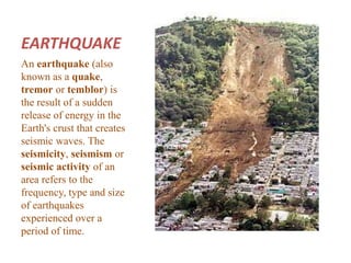 EARTHQUAKE 
An earthquake (also 
known as a quake, 
tremor or temblor) is 
the result of a sudden 
release of energy in the 
Earth's crust that creates 
seismic waves. The 
seismicity, seismism or 
seismic activity of an 
area refers to the 
frequency, type and size 
of earthquakes 
experienced over a 
period of time. 
 