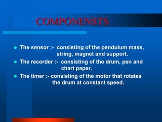 COMPONENSTS 
 The sensor :- consisting of the pendulum mass, 
string, magnet and support. 
 The recorder :- consisting of the drum, pen and 
chart paper. 
 The timer :- consisting of the motor that rotates 
the drum at constant speed. 
 