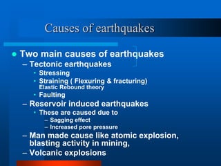 Causes of earthquakes 
 Two main causes of earthquakes 
– Tectonic earthquakes 
• Stressing 
• Straining ( Flexuring & fracturing) 
Elastic Rebound theory 
• Faulting 
– Reservoir induced earthquakes 
• These are caused due to 
– Sagging effect 
– Increased pore pressure 
– Man made cause like atomic explosion, 
blasting activity in mining, 
– Volcanic explosions 
 