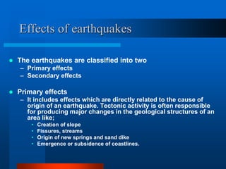 Effects of earthquakes 
 The earthquakes are classified into two 
– Primary effects 
– Secondary effects 
 Primary effects 
– It includes effects which are directly related to the cause of 
origin of an earthquake. Tectonic activity is often responsible 
for producing major changes in the geological structures of an 
area like; 
• Creation of slope 
• Fissures, streams 
• Origin of new springs and sand dike 
• Emergence or subsidence of coastlines. 
 