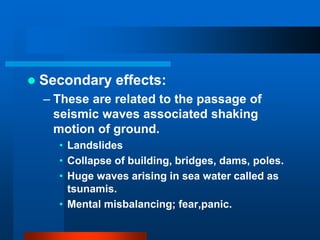 Secondary effects: 
– These are related to the passage of 
seismic waves associated shaking 
motion of ground. 
• Landslides 
• Collapse of building, bridges, dams, poles. 
• Huge waves arising in sea water called as 
tsunamis. 
• Mental misbalancing; fear,panic. 
 