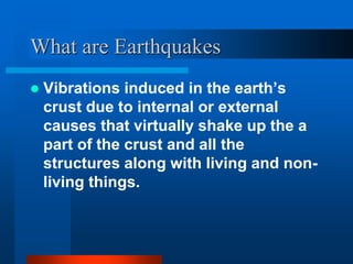 What are Earthquakes 
 Vibrations induced in the earth’s 
crust due to internal or external 
causes that virtually shake up the a 
part of the crust and all the 
structures along with living and non-living 
things. 
 