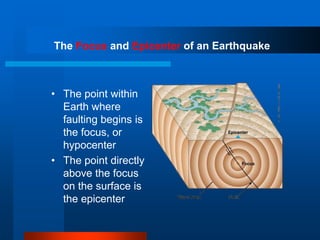 The Focus and Epicenter of an Earthquake 
• The point within 
Earth where 
faulting begins is 
the focus, or 
hypocenter 
• The point directly 
above the focus 
on the surface is 
the epicenter 
 