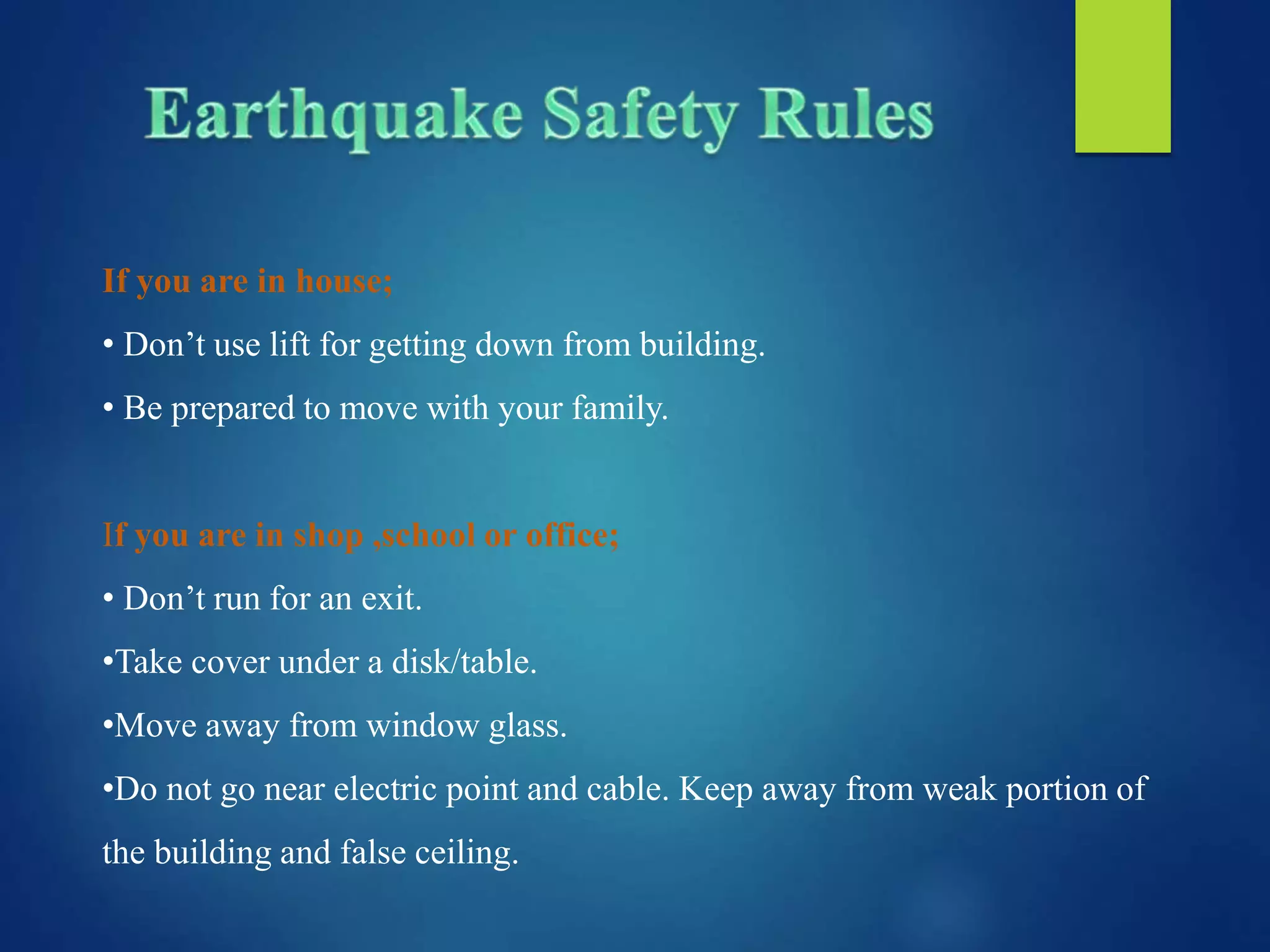 If you are in house;
• Don’t use lift for getting down from building.
• Be prepared to move with your family.
If you are in shop ,school or office;
• Don’t run for an exit.
•Take cover under a disk/table.
•Move away from window glass.
•Do not go near electric point and cable. Keep away from weak portion of
the building and false ceiling.
 