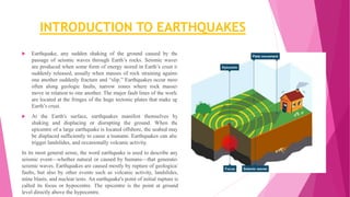INTRODUCTION TO EARTHQUAKES
 Earthquake, any sudden shaking of the ground caused by the
passage of seismic waves through Earth’s rocks. Seismic waves
are produced when some form of energy stored in Earth’s crust is
suddenly released, usually when masses of rock straining against
one another suddenly fracture and “slip.” Earthquakes occur most
often along geologic faults, narrow zones where rock masses
move in relation to one another. The major fault lines of the world
are located at the fringes of the huge tectonic plates that make up
Earth’s crust.
 At the Earth's surface, earthquakes manifest themselves by
shaking and displacing or disrupting the ground. When the
epicentre of a large earthquake is located offshore, the seabed may
be displaced sufficiently to cause a tsunami. Earthquakes can also
trigger landslides, and occasionally volcanic activity.
In its most general sense, the word earthquake is used to describe any
seismic event—whether natural or caused by humans—that generates
seismic waves. Earthquakes are caused mostly by rupture of geological
faults, but also by other events such as volcanic activity, landslides,
mine blasts, and nuclear tests. An earthquake's point of initial rupture is
called its focus or hypocentre. The epicentre is the point at ground
level directly above the hypocentre.
 