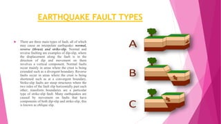 EARTHQUAKE FAULT TYPES
 There are three main types of fault, all of which
may cause an interpolate earthquake: normal,
reverse (thrust) and strike-slip. Normal and
reverse faulting are examples of dip-slip, where
the displacement along the fault is in the
direction of dip and movement on them
involves a vertical component. Normal faults
occur mainly in areas where the crust is being
extended such as a divergent boundary. Reverse
faults occur in areas where the crust is being
shortened such as at a convergent boundary.
Strike-slip faults are steep structures where the
two sides of the fault slip horizontally past each
other; transform boundaries are a particular
type of strike-slip fault. Many earthquakes are
caused by movement on faults that have
components of both dip-slip and strike-slip; this
is known as oblique slip.
 