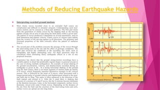 Methods of Reducing Earthquake Hazards
 Interpreting recorded ground motions
 Most elastic waves recorded close to an extended fault source are
complicated and difficult to interpret uniquely. Understanding such near-
source motion can be viewed as a three-part problem. The first part stems
from the generation of elastic waves by the slipping fault as the moving
rupture sweeps out an area of slip along the fault plane within a given time.
The pattern of waves produced is dependent on several parameters, such as
fault dimension and rupture velocity. Elastic waves of various types radiate
from the vicinity of the moving rupture in all directions. The geometry and
frictional properties of the fault critically affect the pattern of radiation
from it.
 The second part of the problem concerns the passage of the waves through
the intervening rocks to the site and the effect of geologic conditions. The
third part involves the conditions at the recording site itself, such as
topography and highly attenuating soils. All these questions must be
considered when estimating likely earthquake effects at a site of any
proposed structure.
 Experience has shown that the ground strong-motion recordings have a
variable pattern in detail but predictable regular shapes in general (except in
the case of strong multiple earthquakes). An example of actual shaking of
the ground (acceleration, velocity, and displacement) recorded during an
earthquake is given in the . In a strong horizontal shaking of the ground
near the fault source, there is an initial segment of motion made up mainly
of P waves, which frequently manifest themselves strongly in the vertical
motion. This is followed by the onset of S waves, often associated with a
longer-period pulse of ground velocity and displacement related to the near-
site fault slip or fling. This pulse is often enhanced in the direction of the
fault rupture and normal to it. After the S onset there is shaking that
consists of a mixture of S and P waves, but the S motions become dominant
as the duration increases. Later, in the horizontal component, surface waves
dominate, mixed with some S body waves. Depending on the distance of
the site from the fault and the structure of the intervening rocks and soils,
surface waves are spread out into long trains.
 
