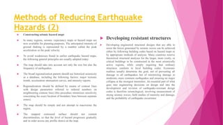 Methods of Reducing Earthquake
Hazards (2)
 Constructing seismic hazard maps
 In many regions, seismic expectancy maps or hazard maps are
now available for planning purposes. The anticipated intensity of
ground shaking is represented by a number called the peak
acceleration or the peak velocity.
 To avoid weaknesses found in earlier earthquake hazard maps,
the following general principles are usually adopted today:
 The map should take into account not only the size but also the
frequency of earthquakes.
 The broad regionalization pattern should use historical seismicity
as a database, including the following factors: major tectonic
trends, acceleration attenuation curves, and intensity reports.
 Regionalization should be defined by means of contour lines
with design parameters referred to ordered numbers on
neighbouring contour lines (this procedure minimizes sensitivity
concerning the exact location of boundary lines between separate
zones).
 The map should be simple and not attempt to macrozone the
region.
 The mapped contoured surface should not contain
discontinuities, so that the level of hazard progresses gradually
and in order across any profile drawn on the map.
 Developing resistant structures
 Developing engineered structural designs that are able to
resist the forces generated by seismic waves can be achieved
either by following building codes based on hazard maps or
by appropriate methods of analysis. Many countries reserve
theoretical structural analyses for the larger, more costly, or
critical buildings to be constructed in the most seismically
active regions, while simply requiring that ordinary
structures conform to local building codes. Economic
realities usually determine the goal, not of preventing all
damage in all earthquakes but of minimizing damage in
moderate, more common earthquakes and ensuring no major
collapse at the strongest intensities. An essential part of what
goes into engineering decisions on design and into the
development and revision of earthquake-resistant design
codes is therefore seismological, involving measurement of
strong seismic waves, field studies of intensity and damage,
and the probability of earthquake occurrence
 