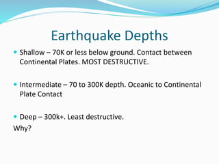 Earthquake Depths
 Shallow – 70K or less below ground. Contact between
Continental Plates. MOST DESTRUCTIVE.
 Intermediate – 70 to 300K depth. Oceanic to Continental
Plate Contact
 Deep – 300k+. Least destructive.
Why?
 