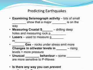 Predicting Earthquakes
• Examining Seismograph activity – lots of small
________ show that a major ________ is on the
way
• Measuring Crustal S______ – drilling deep
holes and measuring rock p_________
• Lasers – used to measure g_______
m_________
• _______ Gas – rocks under stress emit more
Changes in oil/water levels in ______ – rising
levels = more pressure
• Unusual ________ behaviour – some ________
are more sensitive to P-Waves
• Is there any way you can prevent
 