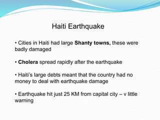 Haiti Earthquake
• Cities in Haiti had large Shanty towns, these were
badly damaged
• Cholera spread rapidly after the earthquake
• Haiti’s large debts meant that the country had no
money to deal with earthquake damage
• Earthquake hit just 25 KM from capital city – v little
warning
 