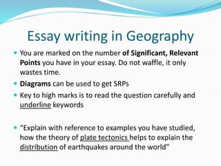  You are marked on the number of Significant, Relevant
Points you have in your essay. Do not waffle, it only
wastes time.
 Diagrams can be used to get SRPs
 Key to high marks is to read the question carefully and
underline keywords
 “Explain with reference to examples you have studied,
how the theory of plate tectonics helps to explain the
distribution of earthquakes around the world”
Essay writing in Geography
 