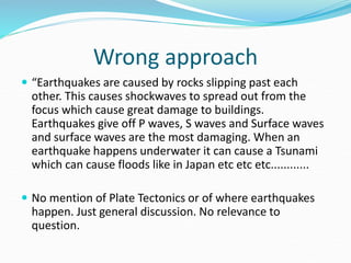 Wrong approach
 “Earthquakes are caused by rocks slipping past each
other. This causes shockwaves to spread out from the
focus which cause great damage to buildings.
Earthquakes give off P waves, S waves and Surface waves
and surface waves are the most damaging. When an
earthquake happens underwater it can cause a Tsunami
which can cause floods like in Japan etc etc etc............
 No mention of Plate Tectonics or of where earthquakes
happen. Just general discussion. No relevance to
question.
 
