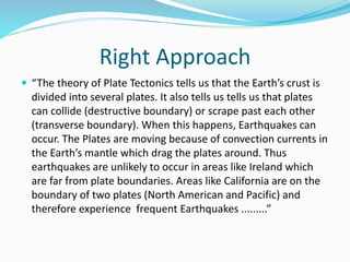Right Approach
 “The theory of Plate Tectonics tells us that the Earth’s crust is
divided into several plates. It also tells us tells us that plates
can collide (destructive boundary) or scrape past each other
(transverse boundary). When this happens, Earthquakes can
occur. The Plates are moving because of convection currents in
the Earth’s mantle which drag the plates around. Thus
earthquakes are unlikely to occur in areas like Ireland which
are far from plate boundaries. Areas like California are on the
boundary of two plates (North American and Pacific) and
therefore experience frequent Earthquakes .........”
 