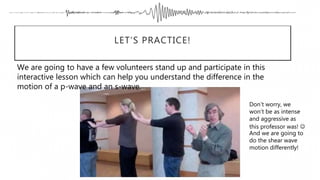 LET’S PRACTICE!
We are going to have a few volunteers stand up and participate in this
interactive lesson which can help you understand the difference in the
motion of a p-wave and an s-wave.
Don’t worry, we
won’t be as intense
and aggressive as
this professor was! 
And we are going to
do the shear wave
motion differently!
 