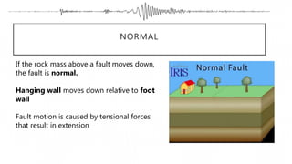 NORMAL
If the rock mass above a fault moves down,
the fault is normal.
Hanging wall moves down relative to foot
wall
Fault motion is caused by tensional forces
that result in extension
 