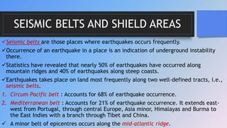 SEISMIC BELTS AND SHIELD AREAS
Seismic belts are those places where earthquakes occurs frequently.
Occurrence of an earthquake in a place is an indication of underground instability
there.
Statistics have revealed that nearly 50% of earthquakes have occurred along
mountain ridges and 40% of earthquakes along steep coasts.
Earthquakes takes place on land most frequently along two well-defined tracts, i.e.,
seismic belts.
1. Circum Pacific belt : Accounts for 68% of earthquake occurrence.
2. Mediterranean belt : Accounts for 21% of earthquake occurrence. It extends east-
west from Portugal, through central Europe, Asia minor, Himalayas and Burma to
the East Indies with a branch through Tibet and China.
 A minor belt of epicentres occurs along the mid-atlantic ridge.
 