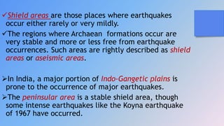 Shield areas are those places where earthquakes
occur either rarely or very mildly.
The regions where Archaean formations occur are
very stable and more or less free from earthquake
occurrences. Such areas are rightly described as shield
areas or aseismic areas.
In India, a major portion of Indo-Gangetic plains is
prone to the occurrence of major earthquakes.
The peninsular area is a stable shield area, though
some intense earthquakes like the Koyna earthquake
of 1967 have occurred.
 