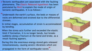 Tectonic earthquakes are associated with the faulting
phenomena. The Elastic Rebound hypothesis has been
postulated by Reid to explain the mode of origin of
tectonic earthquakes. It is as follows :
“Underneath the earth’s surface, the beds or masses of
rocks are deformed and strained due to the differential
stresses.
In initial stages, accumulation of strain is accommodated
by bending.
When the stress acts further and exceeded the elastic
limit if formation, it is no longer bends, but breaks
suddenly along a fracture at the bend and broke, as a
result faulting appears.
During this the enormous energy stored gets released
instantaneously, causing severe vibrations which are
propagated in the form of earthquake waves”.
 