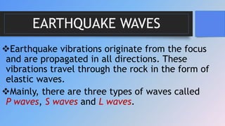 EARTHQUAKE WAVES
Earthquake vibrations originate from the focus
and are propagated in all directions. These
vibrations travel through the rock in the form of
elastic waves.
Mainly, there are three types of waves called
P waves, S waves and L waves.
 