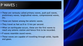  These are variously called primary waves, push-pull waves,
preliminary waves, longitudinal waves, compressional waves,
etc.
 These are fastest among the seismic waves.
 They travel as fast as 8 to 13 km per second.
 When an earthquake occurs, these are the first waves to
reach any seismic station and hence first to be recorded.
 P waves resemble sound waves.
 These waves are capable of travelling through solids, liquids
and gases.
P WAVES :
 