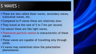  These are also called shear waves, secondary waves,
transverse waves, etc.
 Compared to P waves these are relatively slow.
 They travel at the rate of 5 to 7 km per second.
 In nature these are like light waves.
 Transverse particle motion is characteristic of these
waves.
 These waves are capable of travelling only through
solids.
 S waves may sometimes show the polarization
phenomenon.
S WAVES :
 