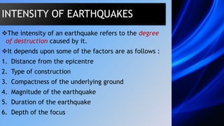 The intensity of an earthquake refers to the degree
of destruction caused by it.
It depends upon some of the factors are as follows :
1. Distance from the epicentre
2. Type of construction
3. Compactness of the underlying ground
4. Magnitude of the earthquake
5. Duration of the earthquake
6. Depth of the focus
INTENSITY OF EARTHQUAKES
 