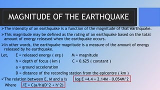 MAGNITUDE OF THE EARTHQUAKE
The intensity of an earthquake is a function of the magnitude of that earthquake.
This magnitude may be defined as the rating of an earthquake based on the total
amount of energy released when the earthquake occurs.
In other words, the earthquake magnitude is a measure of the amount of energy
released by he earthquake.
Let, E = released energy ( erg ) M = magnitude
h = depth of focus ( km ) C = 0.625 ( constant )
a = ground acceleration
D = distance of the recording station from the epicentre ( km )
The relation between E, M and a is log E =4.4 + 2.14M – 0.054M^2
Where √E = C(a/h)(D^2 + h^2)
 