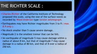 Charles Richter of the California Institute of Technology
proposed this scale, using the size of the surface waves as
recorded by Wood Anderson type torsion seismograph.
Earthquakes may have Richter magnitudes from 3 to 9 ( max.
8.9 only ).
No shock smaller than 5 cause severe damage.
Magnitude 2 is the smallest tremor that can be felt.
An earthquake of magnitude 5 may cause damage within a
radius of about 8 km, but that of magnitude 7 may cause
damage in a radius of 80 km, and that of 8 over a radius of
250 km.
THE RICHTER SCALE :
 