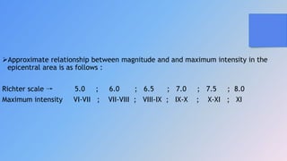 Approximate relationship between magnitude and and maximum intensity in the
epicentral area is as follows :
Richter scale → 5.0 ; 6.0 ; 6.5 ; 7.0 ; 7.5 ; 8.0
Maximum intensity VI-VII ; VII-VIII ; VIII-IX ; IX-X ; X-XI ; XI
 