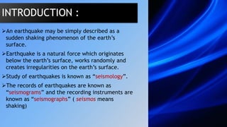An earthquake may be simply described as a
sudden shaking phenomenon of the earth’s
surface.
Earthquake is a natural force which originates
below the earth’s surface, works randomly and
creates irregularities on the earth’s surface.
Study of earthquakes is known as “seismology”.
The records of earthquakes are known as
“seismograms” and the recording instruments are
known as “seismographs” ( seismos means
shaking)
INTRODUCTION :
 