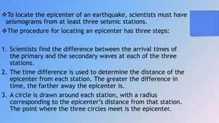 To locate the epicenter of an earthquake, scientists must have
seismograms from at least three seismic stations.
The procedure for locating an epicenter has three steps:
1. Scientists find the difference between the arrival times of
the primary and the secondary waves at each of the three
stations.
2. The time difference is used to determine the distance of the
epicenter from each station. The greater the difference in
time, the farther away the epicenter is.
3. A circle is drawn around each station, with a radius
corresponding to the epicenter’s distance from that station.
The point where the three circles meet is the epicenter.
 