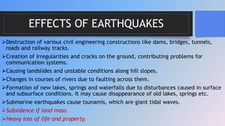 EFFECTS OF EARTHQUAKES
Destruction of various civil engineering constructions like dams, bridges, tunnels,
roads and railway tracks.
Creation of irregularities and cracks on the ground, contributing problems for
communication systems.
Causing landslides and unstable conditions along hill slopes.
Changes in courses of rivers due to faulting across them.
Formation of new lakes, springs and waterfalls due to disturbances caused in surface
and subsurface conditions. It may cause disappearance of old lakes, springs etc.
Submarine earthquakes cause tsunamis, which are giant tidal waves.
Subsidence if land mass.
Heavy loss of life and property.
 