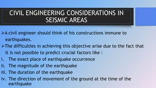 CIVIL ENGINEERING CONSIDERATIONS IN
SEISMIC AREAS
A civil engineer should think of his constructions immune to
earthquakes.
The difficulties in achieving this objective arise due to the fact that
it is not possible to predict crucial factors like :
i. The exact place of earthquake occurrence
ii. The magnitude of the earthquake
iii. The duration of the earthquake
iv. The direction of movement of the ground at the time of the
earthquake
 