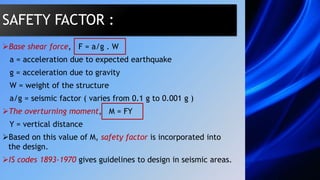 Base shear force, F = a/g . W
a = acceleration due to expected earthquake
g = acceleration due to gravity
W = weight of the structure
a/g = seismic factor ( varies from 0.1 g to 0.001 g )
The overturning moment, M = FY
Y = vertical distance
Based on this value of M, safety factor is incorporated into
the design.
IS codes 1893-1970 gives guidelines to design in seismic areas.
SAFETY FACTOR :
 
