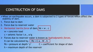 CONSTRUCTION OF DAMS
When an earthquake occurs, a dam is subjected to 2 types of forces which affect the
stability of dam.
1. Force due to dam
2. Force due to reservoir water
 Horizontal inertia force of dam, Ve = w . c
w = concrete load
c = seismic factor i.e., a/g
 Forces due to reservoir water is known as hydrodynamic forces.
It can be calculated by, Pe = C a . W . h
Pe = pressure at depth ‘y’ C = coefficient for shape of dam
h = maximum depth of the reservoir
 