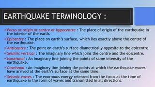 EARTHQUAKE TERMINOLOGY :
Focus or origin or centre or hypocentre : The place of origin of the earthquake in
the interior of the earth.
Epicentre : The place on earth’s surface, which lies exactly above the centre of
the earthquake.
Anticentre : The point on earth’s surface diametrically opposite to the epicentre.
Seismic vertical : The imaginary line which joins the centre and the epicentre.
Isoseismal : An imaginary line joining the points of same intensity of the
earthquake.
Coseismal : An imaginary line joining the points at which the earthquake waves
have arrived at the earth’s surface at the same time.
Seismic waves : The enormous energy released from the focus at the time of
earthquake in the form of waves and transmitted in all directions.
 